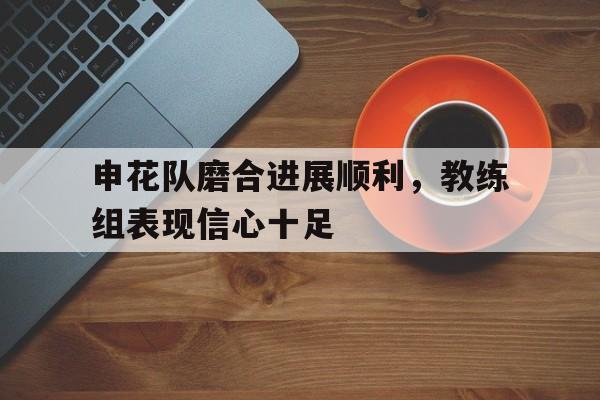 C7娱乐官网-关于申花队磨合进展顺利，教练组表现信心十足的信息